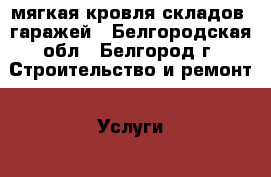 мягкая кровля складов, гаражей - Белгородская обл., Белгород г. Строительство и ремонт » Услуги   . Белгородская обл.,Белгород г.